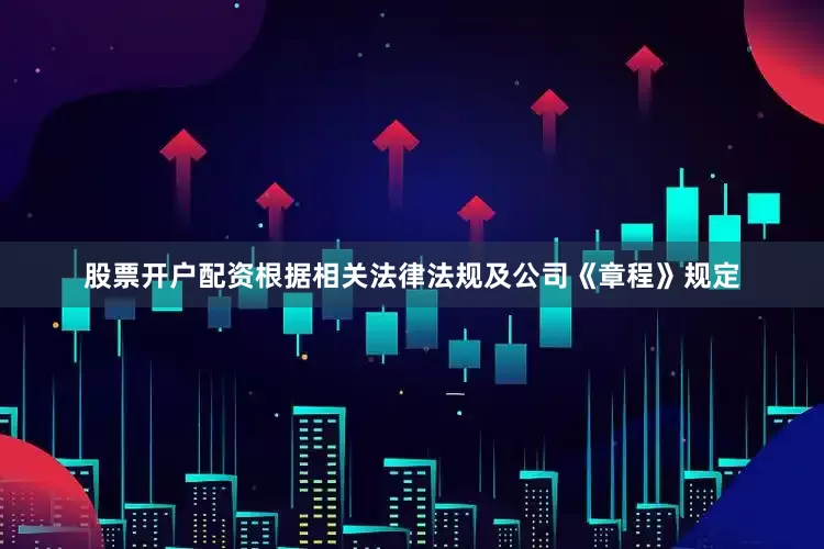 股票开户配资根据相关法律法规及公司《章程》规定
